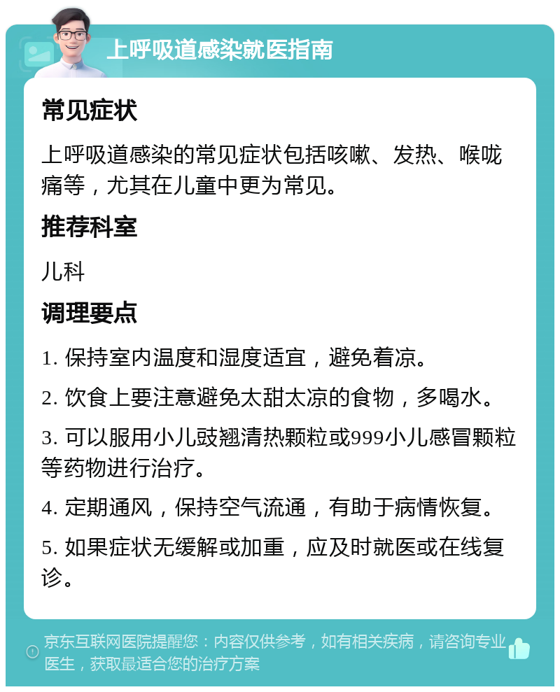 上呼吸道感染就医指南 常见症状 上呼吸道感染的常见症状包括咳嗽、发热、喉咙痛等，尤其在儿童中更为常见。 推荐科室 儿科 调理要点 1. 保持室内温度和湿度适宜，避免着凉。 2. 饮食上要注意避免太甜太凉的食物，多喝水。 3. 可以服用小儿豉翘清热颗粒或999小儿感冒颗粒等药物进行治疗。 4. 定期通风，保持空气流通，有助于病情恢复。 5. 如果症状无缓解或加重，应及时就医或在线复诊。