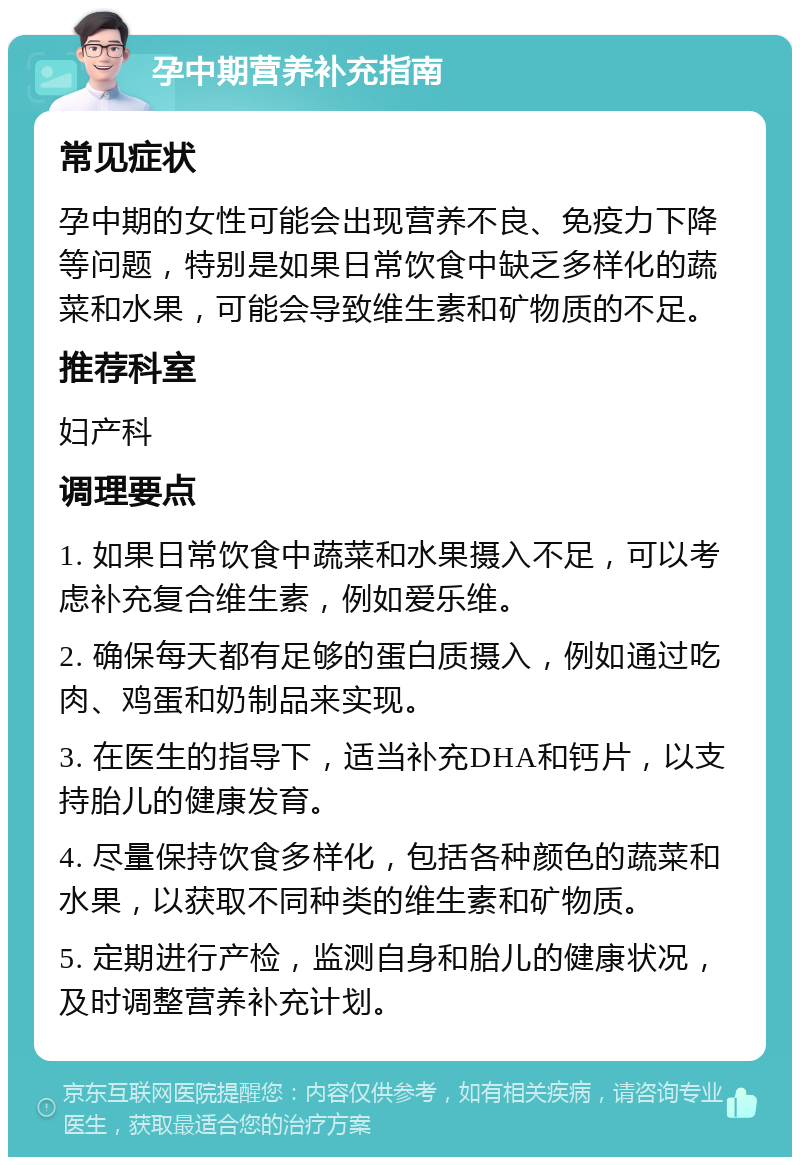 孕中期营养补充指南 常见症状 孕中期的女性可能会出现营养不良、免疫力下降等问题，特别是如果日常饮食中缺乏多样化的蔬菜和水果，可能会导致维生素和矿物质的不足。 推荐科室 妇产科 调理要点 1. 如果日常饮食中蔬菜和水果摄入不足，可以考虑补充复合维生素，例如爱乐维。 2. 确保每天都有足够的蛋白质摄入，例如通过吃肉、鸡蛋和奶制品来实现。 3. 在医生的指导下，适当补充DHA和钙片，以支持胎儿的健康发育。 4. 尽量保持饮食多样化，包括各种颜色的蔬菜和水果，以获取不同种类的维生素和矿物质。 5. 定期进行产检，监测自身和胎儿的健康状况，及时调整营养补充计划。