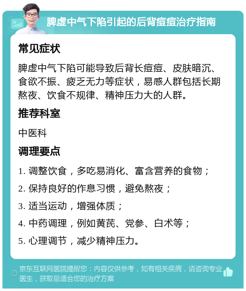 脾虚中气下陷引起的后背痘痘治疗指南 常见症状 脾虚中气下陷可能导致后背长痘痘、皮肤暗沉、食欲不振、疲乏无力等症状，易感人群包括长期熬夜、饮食不规律、精神压力大的人群。 推荐科室 中医科 调理要点 1. 调整饮食，多吃易消化、富含营养的食物； 2. 保持良好的作息习惯，避免熬夜； 3. 适当运动，增强体质； 4. 中药调理，例如黄芪、党参、白术等； 5. 心理调节，减少精神压力。