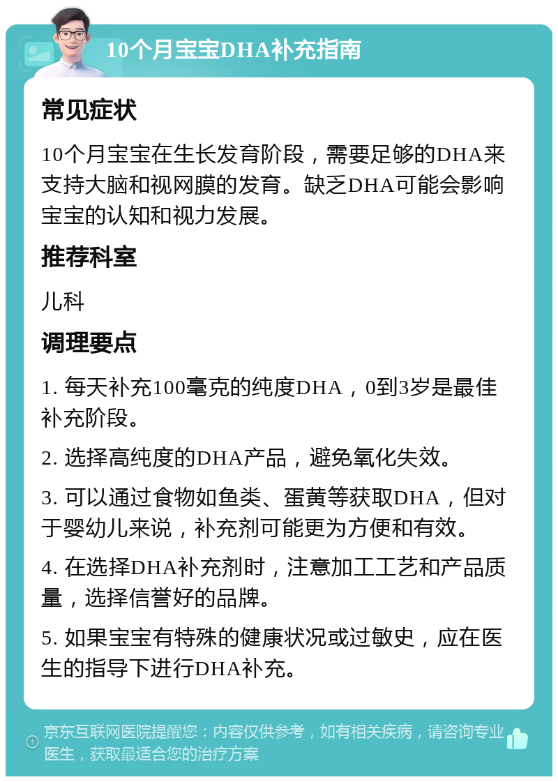 10个月宝宝DHA补充指南 常见症状 10个月宝宝在生长发育阶段，需要足够的DHA来支持大脑和视网膜的发育。缺乏DHA可能会影响宝宝的认知和视力发展。 推荐科室 儿科 调理要点 1. 每天补充100毫克的纯度DHA，0到3岁是最佳补充阶段。 2. 选择高纯度的DHA产品，避免氧化失效。 3. 可以通过食物如鱼类、蛋黄等获取DHA，但对于婴幼儿来说，补充剂可能更为方便和有效。 4. 在选择DHA补充剂时，注意加工工艺和产品质量，选择信誉好的品牌。 5. 如果宝宝有特殊的健康状况或过敏史，应在医生的指导下进行DHA补充。