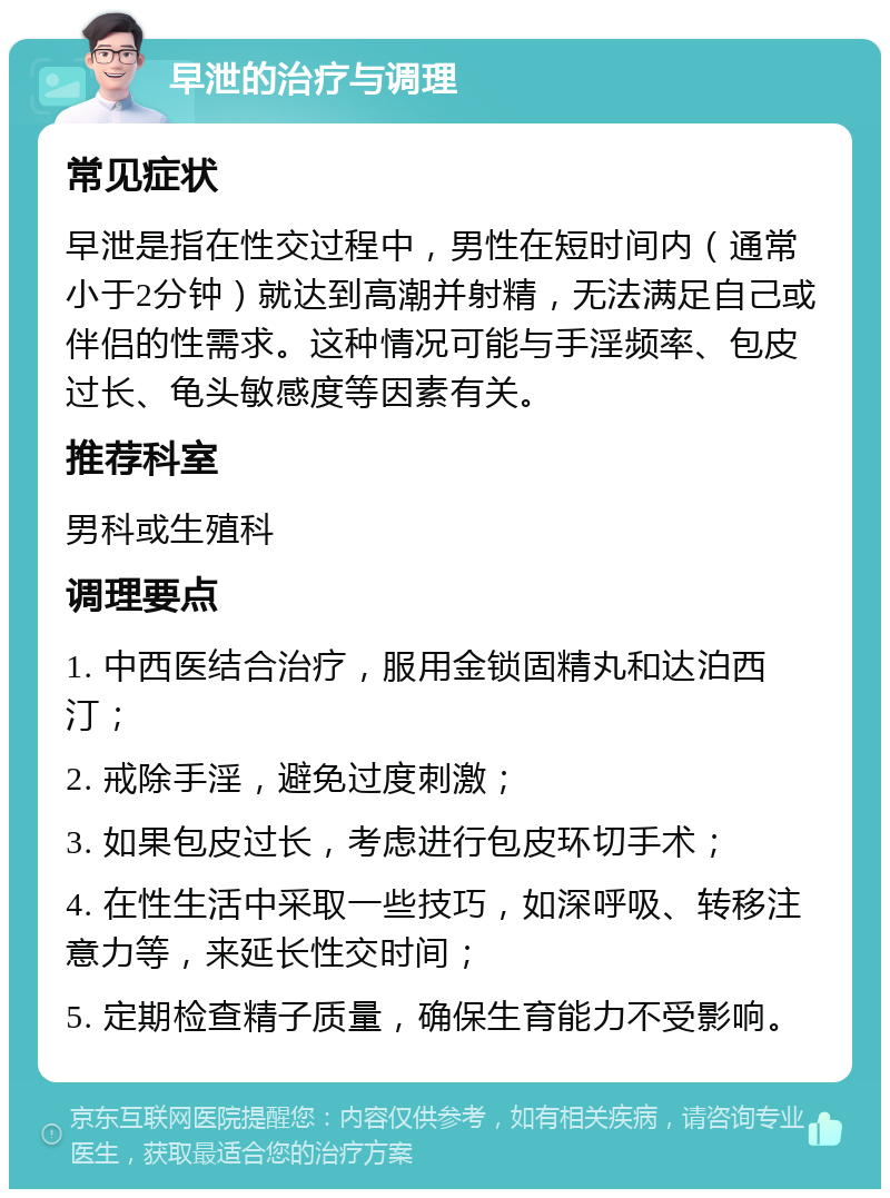 早泄的治疗与调理 常见症状 早泄是指在性交过程中，男性在短时间内（通常小于2分钟）就达到高潮并射精，无法满足自己或伴侣的性需求。这种情况可能与手淫频率、包皮过长、龟头敏感度等因素有关。 推荐科室 男科或生殖科 调理要点 1. 中西医结合治疗，服用金锁固精丸和达泊西汀； 2. 戒除手淫，避免过度刺激； 3. 如果包皮过长，考虑进行包皮环切手术； 4. 在性生活中采取一些技巧，如深呼吸、转移注意力等，来延长性交时间； 5. 定期检查精子质量，确保生育能力不受影响。