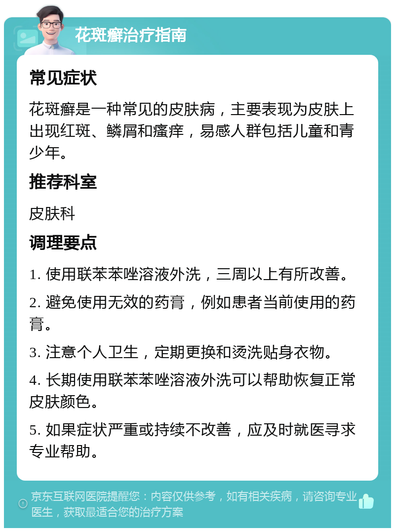 花斑癣治疗指南 常见症状 花斑癣是一种常见的皮肤病，主要表现为皮肤上出现红斑、鳞屑和瘙痒，易感人群包括儿童和青少年。 推荐科室 皮肤科 调理要点 1. 使用联苯苯唑溶液外洗，三周以上有所改善。 2. 避免使用无效的药膏，例如患者当前使用的药膏。 3. 注意个人卫生，定期更换和烫洗贴身衣物。 4. 长期使用联苯苯唑溶液外洗可以帮助恢复正常皮肤颜色。 5. 如果症状严重或持续不改善，应及时就医寻求专业帮助。