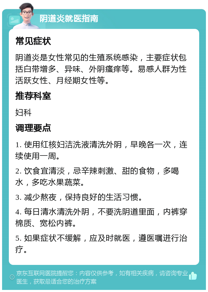 阴道炎就医指南 常见症状 阴道炎是女性常见的生殖系统感染，主要症状包括白带增多、异味、外阴瘙痒等。易感人群为性活跃女性、月经期女性等。 推荐科室 妇科 调理要点 1. 使用红核妇洁洗液清洗外阴，早晚各一次，连续使用一周。 2. 饮食宜清淡，忌辛辣刺激、甜的食物，多喝水，多吃水果蔬菜。 3. 减少熬夜，保持良好的生活习惯。 4. 每日清水清洗外阴，不要洗阴道里面，内裤穿棉质、宽松内裤。 5. 如果症状不缓解，应及时就医，遵医嘱进行治疗。