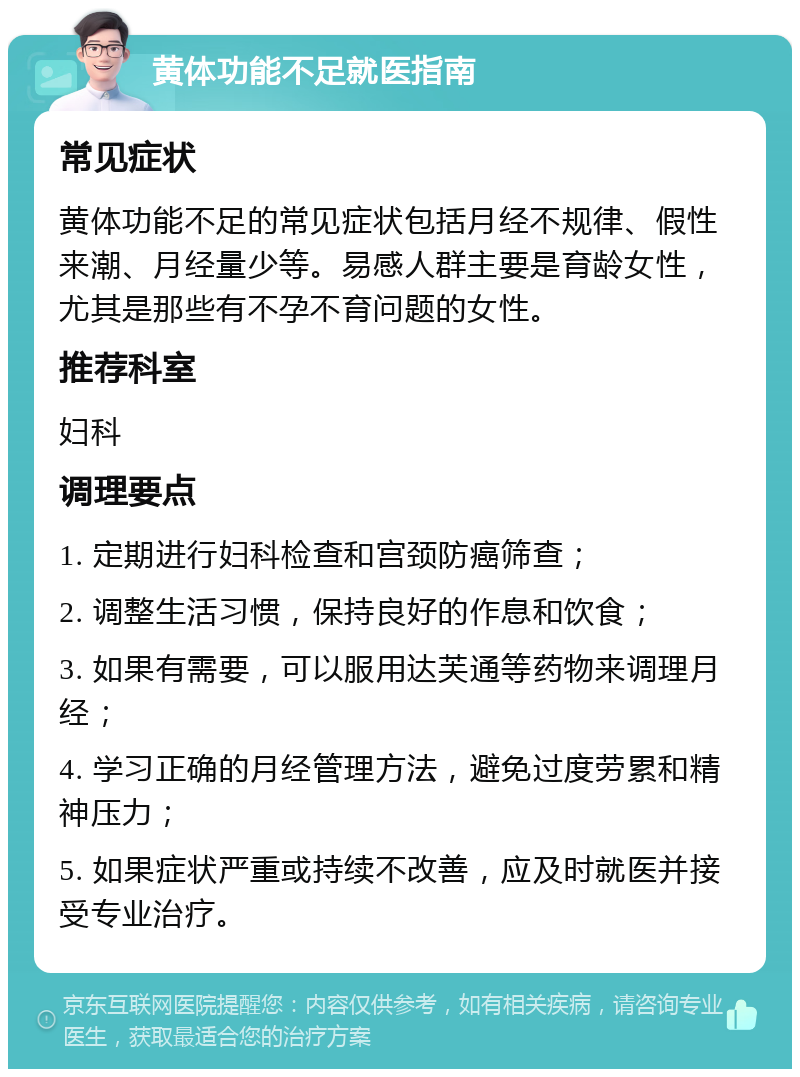 黄体功能不足就医指南 常见症状 黄体功能不足的常见症状包括月经不规律、假性来潮、月经量少等。易感人群主要是育龄女性，尤其是那些有不孕不育问题的女性。 推荐科室 妇科 调理要点 1. 定期进行妇科检查和宫颈防癌筛查； 2. 调整生活习惯，保持良好的作息和饮食； 3. 如果有需要，可以服用达芙通等药物来调理月经； 4. 学习正确的月经管理方法，避免过度劳累和精神压力； 5. 如果症状严重或持续不改善，应及时就医并接受专业治疗。