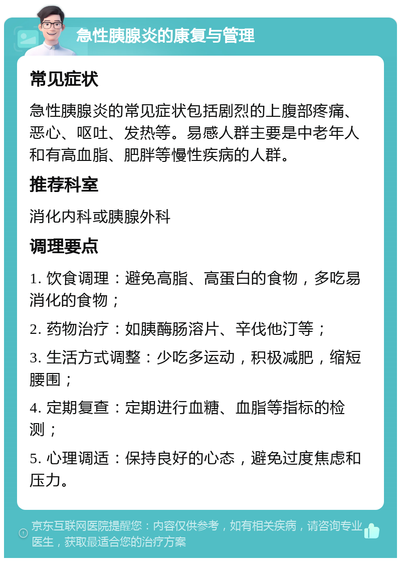 急性胰腺炎的康复与管理 常见症状 急性胰腺炎的常见症状包括剧烈的上腹部疼痛、恶心、呕吐、发热等。易感人群主要是中老年人和有高血脂、肥胖等慢性疾病的人群。 推荐科室 消化内科或胰腺外科 调理要点 1. 饮食调理：避免高脂、高蛋白的食物，多吃易消化的食物； 2. 药物治疗：如胰酶肠溶片、辛伐他汀等； 3. 生活方式调整：少吃多运动，积极减肥，缩短腰围； 4. 定期复查：定期进行血糖、血脂等指标的检测； 5. 心理调适：保持良好的心态，避免过度焦虑和压力。