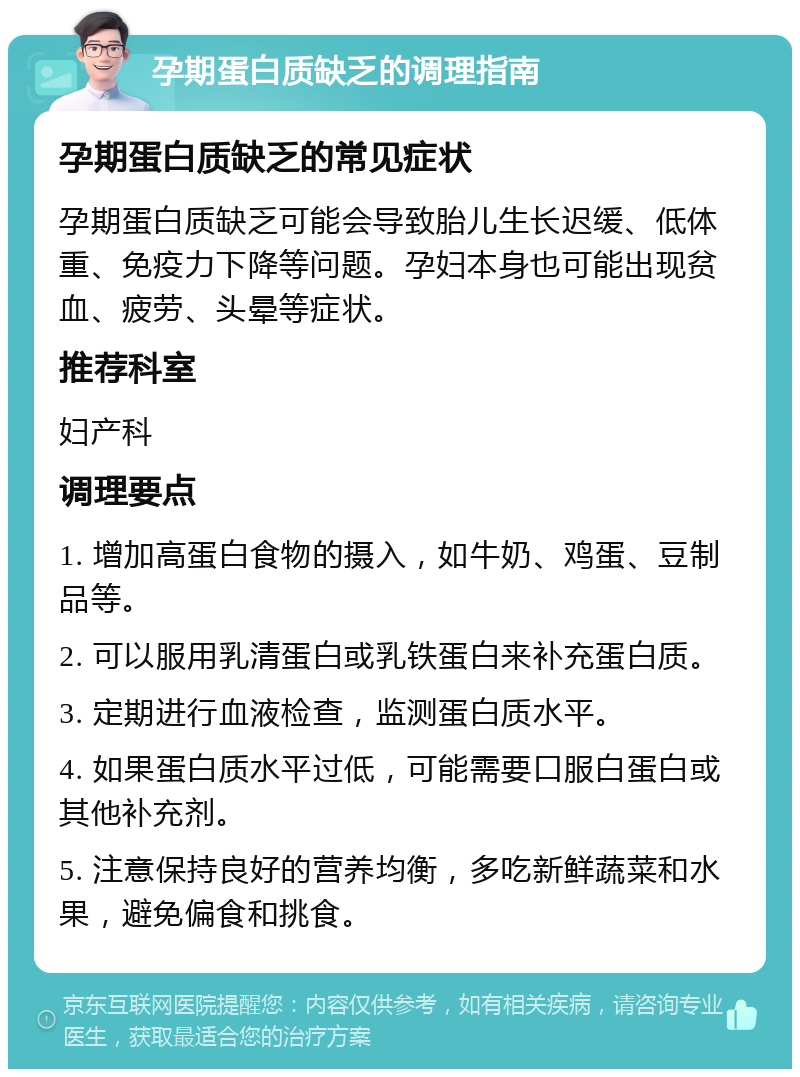 孕期蛋白质缺乏的调理指南 孕期蛋白质缺乏的常见症状 孕期蛋白质缺乏可能会导致胎儿生长迟缓、低体重、免疫力下降等问题。孕妇本身也可能出现贫血、疲劳、头晕等症状。 推荐科室 妇产科 调理要点 1. 增加高蛋白食物的摄入，如牛奶、鸡蛋、豆制品等。 2. 可以服用乳清蛋白或乳铁蛋白来补充蛋白质。 3. 定期进行血液检查，监测蛋白质水平。 4. 如果蛋白质水平过低，可能需要口服白蛋白或其他补充剂。 5. 注意保持良好的营养均衡，多吃新鲜蔬菜和水果，避免偏食和挑食。