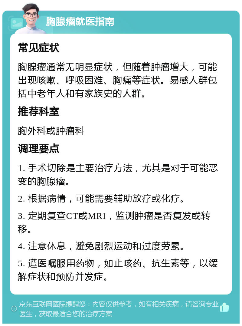 胸腺瘤就医指南 常见症状 胸腺瘤通常无明显症状，但随着肿瘤增大，可能出现咳嗽、呼吸困难、胸痛等症状。易感人群包括中老年人和有家族史的人群。 推荐科室 胸外科或肿瘤科 调理要点 1. 手术切除是主要治疗方法，尤其是对于可能恶变的胸腺瘤。 2. 根据病情，可能需要辅助放疗或化疗。 3. 定期复查CT或MRI，监测肿瘤是否复发或转移。 4. 注意休息，避免剧烈运动和过度劳累。 5. 遵医嘱服用药物，如止咳药、抗生素等，以缓解症状和预防并发症。