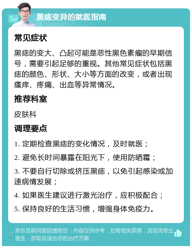 黑痣变异的就医指南 常见症状 黑痣的变大、凸起可能是恶性黑色素瘤的早期信号，需要引起足够的重视。其他常见症状包括黑痣的颜色、形状、大小等方面的改变，或者出现瘙痒、疼痛、出血等异常情况。 推荐科室 皮肤科 调理要点 1. 定期检查黑痣的变化情况，及时就医； 2. 避免长时间暴露在阳光下，使用防晒霜； 3. 不要自行切除或挤压黑痣，以免引起感染或加速病情发展； 4. 如果医生建议进行激光治疗，应积极配合； 5. 保持良好的生活习惯，增强身体免疫力。