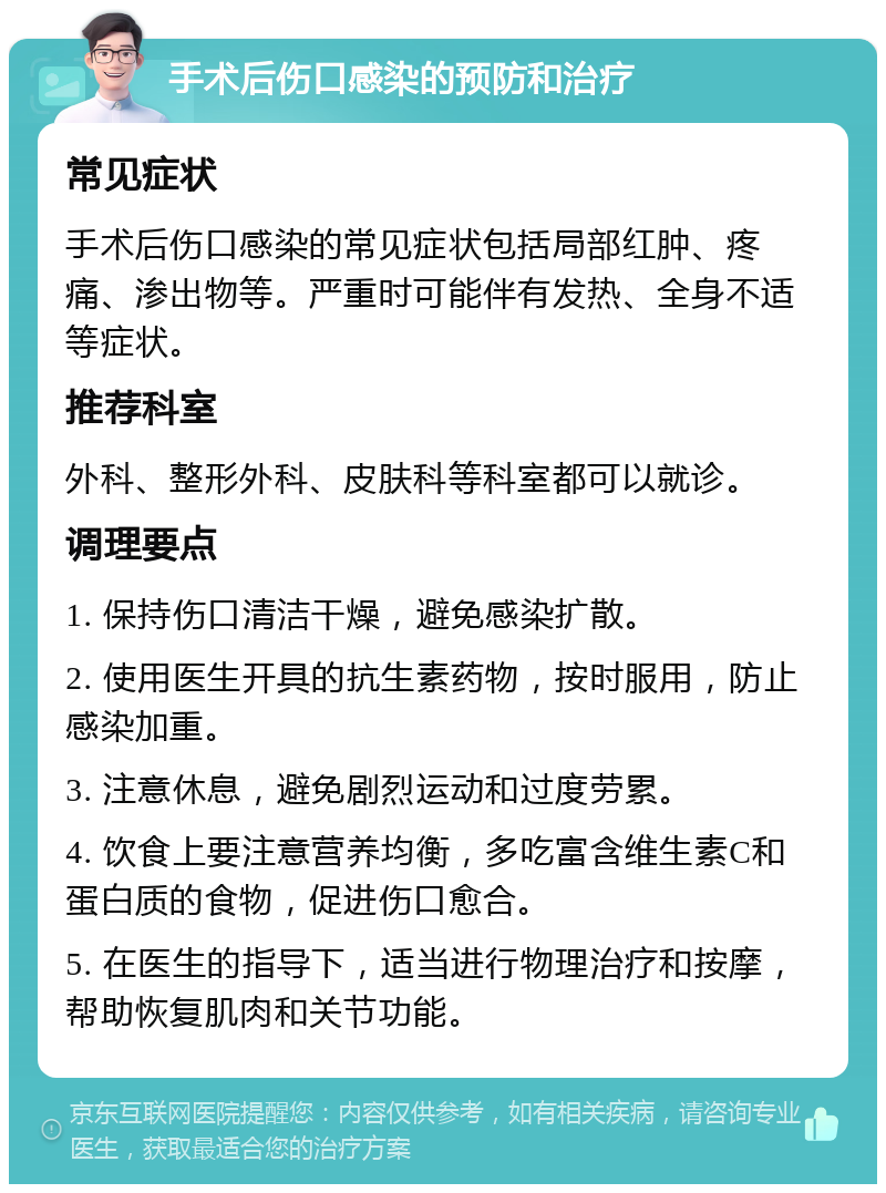 手术后伤口感染的预防和治疗 常见症状 手术后伤口感染的常见症状包括局部红肿、疼痛、渗出物等。严重时可能伴有发热、全身不适等症状。 推荐科室 外科、整形外科、皮肤科等科室都可以就诊。 调理要点 1. 保持伤口清洁干燥，避免感染扩散。 2. 使用医生开具的抗生素药物，按时服用，防止感染加重。 3. 注意休息，避免剧烈运动和过度劳累。 4. 饮食上要注意营养均衡，多吃富含维生素C和蛋白质的食物，促进伤口愈合。 5. 在医生的指导下，适当进行物理治疗和按摩，帮助恢复肌肉和关节功能。