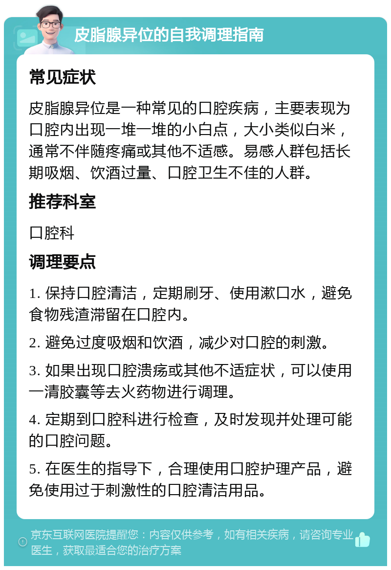 皮脂腺异位的自我调理指南 常见症状 皮脂腺异位是一种常见的口腔疾病，主要表现为口腔内出现一堆一堆的小白点，大小类似白米，通常不伴随疼痛或其他不适感。易感人群包括长期吸烟、饮酒过量、口腔卫生不佳的人群。 推荐科室 口腔科 调理要点 1. 保持口腔清洁，定期刷牙、使用漱口水，避免食物残渣滞留在口腔内。 2. 避免过度吸烟和饮酒，减少对口腔的刺激。 3. 如果出现口腔溃疡或其他不适症状，可以使用一清胶囊等去火药物进行调理。 4. 定期到口腔科进行检查，及时发现并处理可能的口腔问题。 5. 在医生的指导下，合理使用口腔护理产品，避免使用过于刺激性的口腔清洁用品。