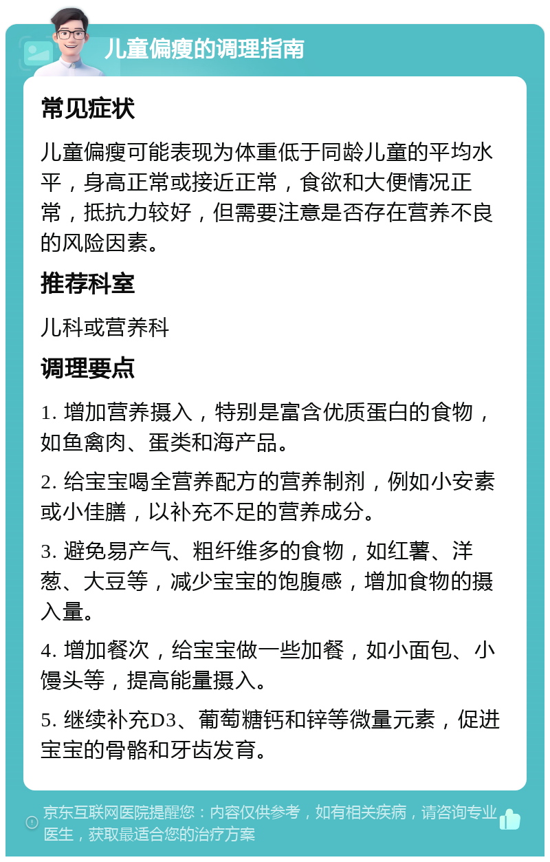 儿童偏瘦的调理指南 常见症状 儿童偏瘦可能表现为体重低于同龄儿童的平均水平，身高正常或接近正常，食欲和大便情况正常，抵抗力较好，但需要注意是否存在营养不良的风险因素。 推荐科室 儿科或营养科 调理要点 1. 增加营养摄入，特别是富含优质蛋白的食物，如鱼禽肉、蛋类和海产品。 2. 给宝宝喝全营养配方的营养制剂，例如小安素或小佳膳，以补充不足的营养成分。 3. 避免易产气、粗纤维多的食物，如红薯、洋葱、大豆等，减少宝宝的饱腹感，增加食物的摄入量。 4. 增加餐次，给宝宝做一些加餐，如小面包、小馒头等，提高能量摄入。 5. 继续补充D3、葡萄糖钙和锌等微量元素，促进宝宝的骨骼和牙齿发育。