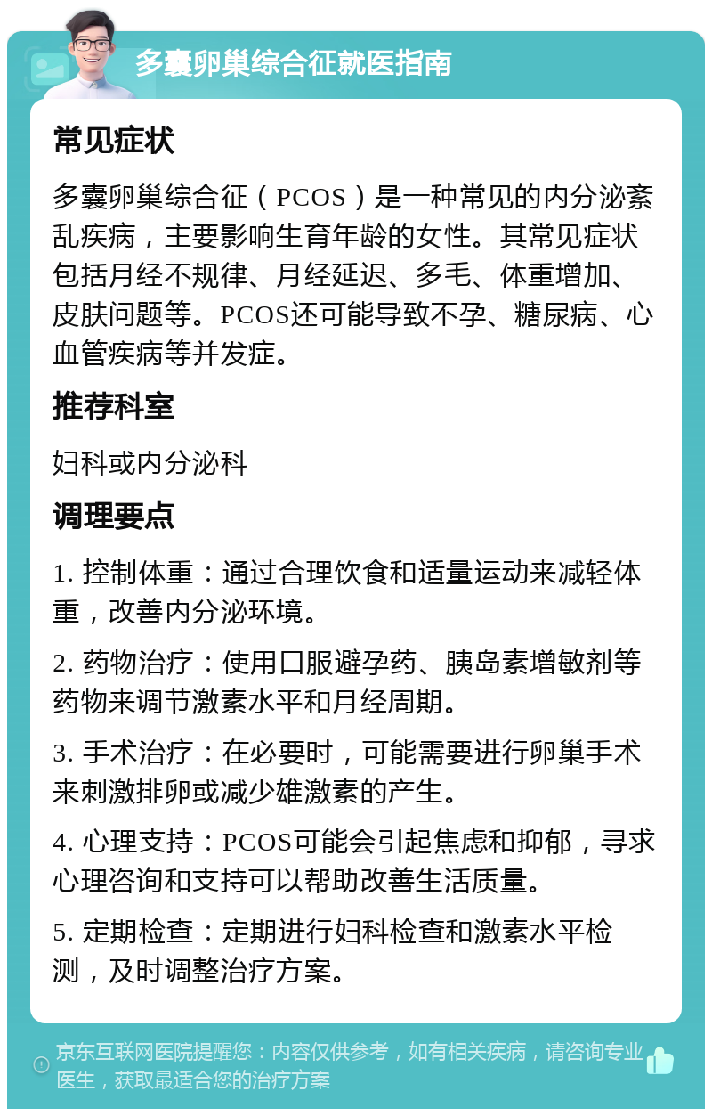 多囊卵巢综合征就医指南 常见症状 多囊卵巢综合征（PCOS）是一种常见的内分泌紊乱疾病，主要影响生育年龄的女性。其常见症状包括月经不规律、月经延迟、多毛、体重增加、皮肤问题等。PCOS还可能导致不孕、糖尿病、心血管疾病等并发症。 推荐科室 妇科或内分泌科 调理要点 1. 控制体重：通过合理饮食和适量运动来减轻体重，改善内分泌环境。 2. 药物治疗：使用口服避孕药、胰岛素增敏剂等药物来调节激素水平和月经周期。 3. 手术治疗：在必要时，可能需要进行卵巢手术来刺激排卵或减少雄激素的产生。 4. 心理支持：PCOS可能会引起焦虑和抑郁，寻求心理咨询和支持可以帮助改善生活质量。 5. 定期检查：定期进行妇科检查和激素水平检测，及时调整治疗方案。