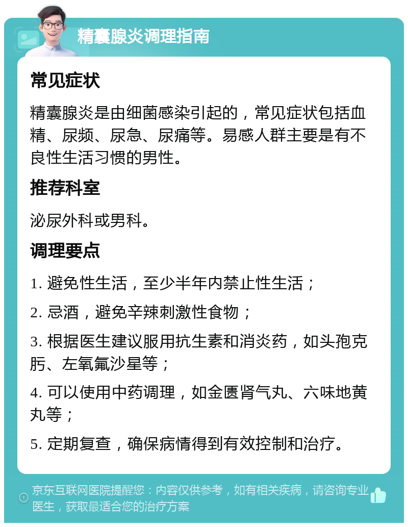 精囊腺炎调理指南 常见症状 精囊腺炎是由细菌感染引起的，常见症状包括血精、尿频、尿急、尿痛等。易感人群主要是有不良性生活习惯的男性。 推荐科室 泌尿外科或男科。 调理要点 1. 避免性生活，至少半年内禁止性生活； 2. 忌酒，避免辛辣刺激性食物； 3. 根据医生建议服用抗生素和消炎药，如头孢克肟、左氧氟沙星等； 4. 可以使用中药调理，如金匮肾气丸、六味地黄丸等； 5. 定期复查，确保病情得到有效控制和治疗。