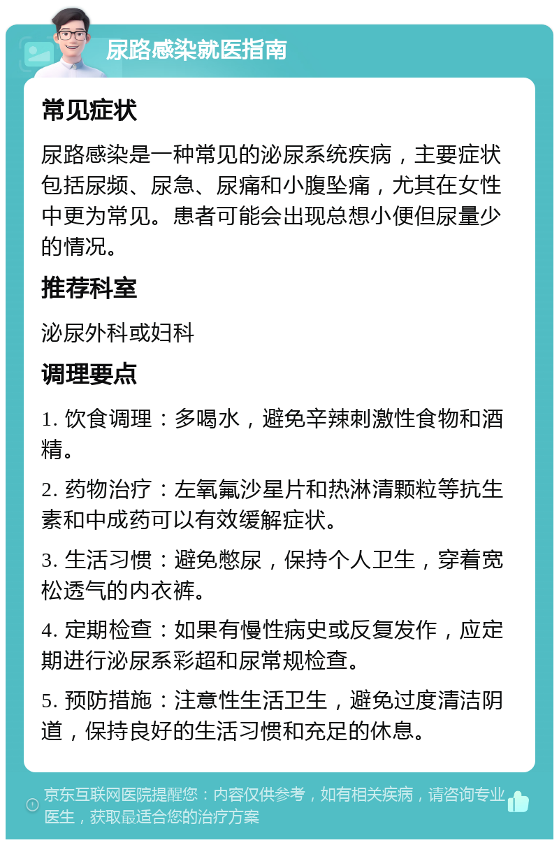 尿路感染就医指南 常见症状 尿路感染是一种常见的泌尿系统疾病，主要症状包括尿频、尿急、尿痛和小腹坠痛，尤其在女性中更为常见。患者可能会出现总想小便但尿量少的情况。 推荐科室 泌尿外科或妇科 调理要点 1. 饮食调理：多喝水，避免辛辣刺激性食物和酒精。 2. 药物治疗：左氧氟沙星片和热淋清颗粒等抗生素和中成药可以有效缓解症状。 3. 生活习惯：避免憋尿，保持个人卫生，穿着宽松透气的内衣裤。 4. 定期检查：如果有慢性病史或反复发作，应定期进行泌尿系彩超和尿常规检查。 5. 预防措施：注意性生活卫生，避免过度清洁阴道，保持良好的生活习惯和充足的休息。