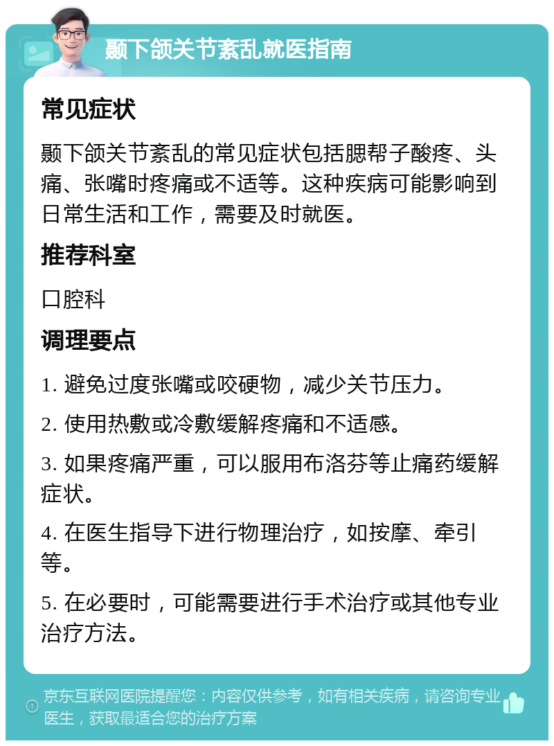 颞下颌关节紊乱就医指南 常见症状 颞下颌关节紊乱的常见症状包括腮帮子酸疼、头痛、张嘴时疼痛或不适等。这种疾病可能影响到日常生活和工作，需要及时就医。 推荐科室 口腔科 调理要点 1. 避免过度张嘴或咬硬物，减少关节压力。 2. 使用热敷或冷敷缓解疼痛和不适感。 3. 如果疼痛严重，可以服用布洛芬等止痛药缓解症状。 4. 在医生指导下进行物理治疗，如按摩、牵引等。 5. 在必要时，可能需要进行手术治疗或其他专业治疗方法。