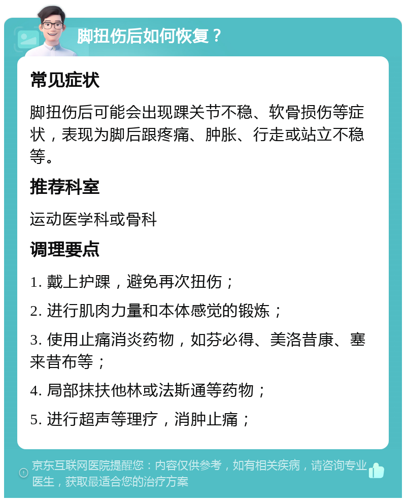 脚扭伤后如何恢复？ 常见症状 脚扭伤后可能会出现踝关节不稳、软骨损伤等症状，表现为脚后跟疼痛、肿胀、行走或站立不稳等。 推荐科室 运动医学科或骨科 调理要点 1. 戴上护踝，避免再次扭伤； 2. 进行肌肉力量和本体感觉的锻炼； 3. 使用止痛消炎药物，如芬必得、美洛昔康、塞来昔布等； 4. 局部抹扶他林或法斯通等药物； 5. 进行超声等理疗，消肿止痛；