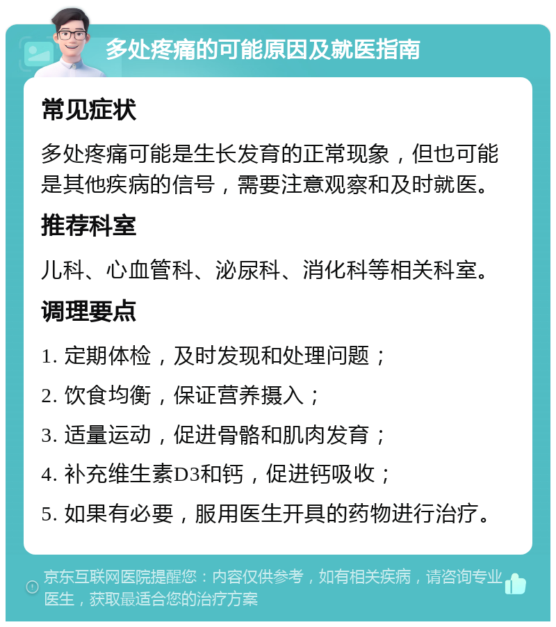 多处疼痛的可能原因及就医指南 常见症状 多处疼痛可能是生长发育的正常现象，但也可能是其他疾病的信号，需要注意观察和及时就医。 推荐科室 儿科、心血管科、泌尿科、消化科等相关科室。 调理要点 1. 定期体检，及时发现和处理问题； 2. 饮食均衡，保证营养摄入； 3. 适量运动，促进骨骼和肌肉发育； 4. 补充维生素D3和钙，促进钙吸收； 5. 如果有必要，服用医生开具的药物进行治疗。