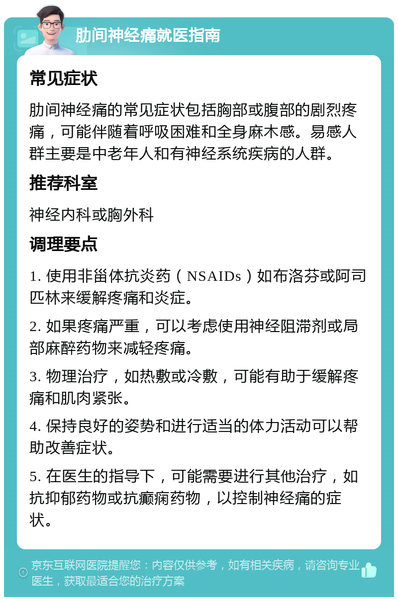 肋间神经痛就医指南 常见症状 肋间神经痛的常见症状包括胸部或腹部的剧烈疼痛，可能伴随着呼吸困难和全身麻木感。易感人群主要是中老年人和有神经系统疾病的人群。 推荐科室 神经内科或胸外科 调理要点 1. 使用非甾体抗炎药（NSAIDs）如布洛芬或阿司匹林来缓解疼痛和炎症。 2. 如果疼痛严重，可以考虑使用神经阻滞剂或局部麻醉药物来减轻疼痛。 3. 物理治疗，如热敷或冷敷，可能有助于缓解疼痛和肌肉紧张。 4. 保持良好的姿势和进行适当的体力活动可以帮助改善症状。 5. 在医生的指导下，可能需要进行其他治疗，如抗抑郁药物或抗癫痫药物，以控制神经痛的症状。