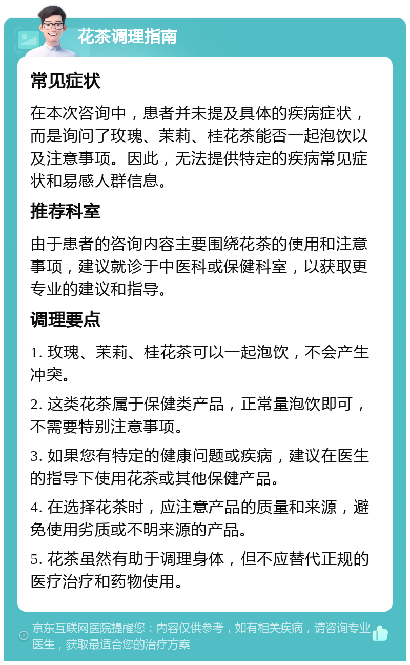 花茶调理指南 常见症状 在本次咨询中，患者并未提及具体的疾病症状，而是询问了玫瑰、茉莉、桂花茶能否一起泡饮以及注意事项。因此，无法提供特定的疾病常见症状和易感人群信息。 推荐科室 由于患者的咨询内容主要围绕花茶的使用和注意事项，建议就诊于中医科或保健科室，以获取更专业的建议和指导。 调理要点 1. 玫瑰、茉莉、桂花茶可以一起泡饮，不会产生冲突。 2. 这类花茶属于保健类产品，正常量泡饮即可，不需要特别注意事项。 3. 如果您有特定的健康问题或疾病，建议在医生的指导下使用花茶或其他保健产品。 4. 在选择花茶时，应注意产品的质量和来源，避免使用劣质或不明来源的产品。 5. 花茶虽然有助于调理身体，但不应替代正规的医疗治疗和药物使用。