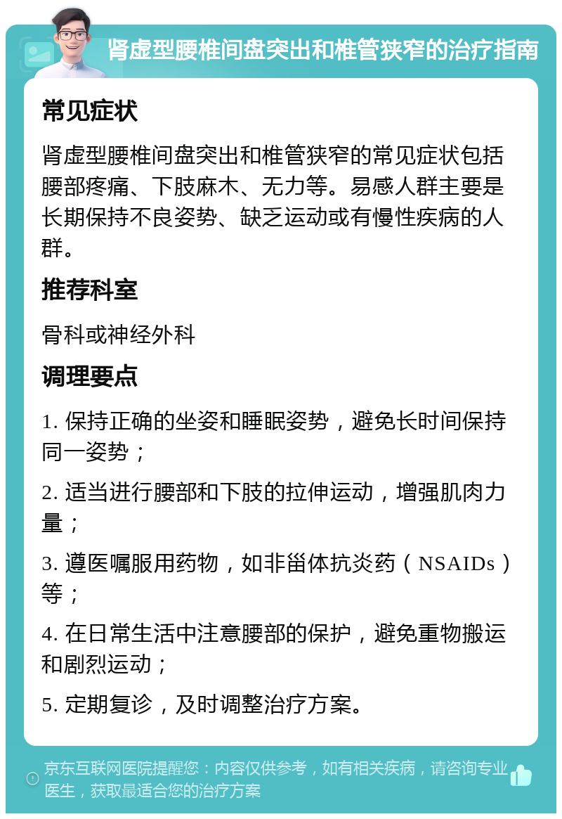 肾虚型腰椎间盘突出和椎管狭窄的治疗指南 常见症状 肾虚型腰椎间盘突出和椎管狭窄的常见症状包括腰部疼痛、下肢麻木、无力等。易感人群主要是长期保持不良姿势、缺乏运动或有慢性疾病的人群。 推荐科室 骨科或神经外科 调理要点 1. 保持正确的坐姿和睡眠姿势，避免长时间保持同一姿势； 2. 适当进行腰部和下肢的拉伸运动，增强肌肉力量； 3. 遵医嘱服用药物，如非甾体抗炎药（NSAIDs）等； 4. 在日常生活中注意腰部的保护，避免重物搬运和剧烈运动； 5. 定期复诊，及时调整治疗方案。