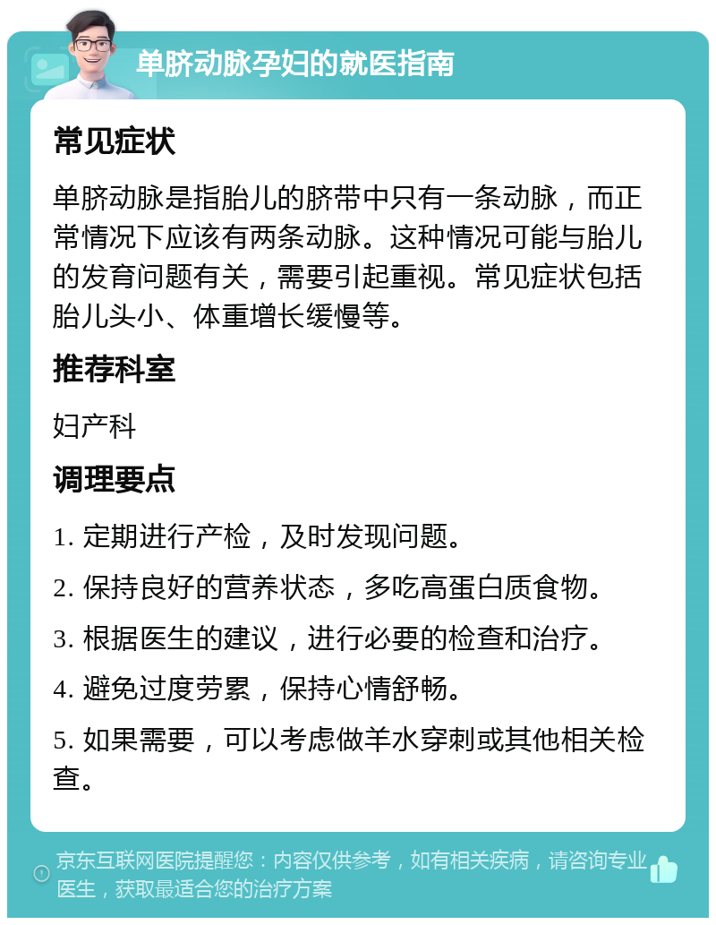 单脐动脉孕妇的就医指南 常见症状 单脐动脉是指胎儿的脐带中只有一条动脉，而正常情况下应该有两条动脉。这种情况可能与胎儿的发育问题有关，需要引起重视。常见症状包括胎儿头小、体重增长缓慢等。 推荐科室 妇产科 调理要点 1. 定期进行产检，及时发现问题。 2. 保持良好的营养状态，多吃高蛋白质食物。 3. 根据医生的建议，进行必要的检查和治疗。 4. 避免过度劳累，保持心情舒畅。 5. 如果需要，可以考虑做羊水穿刺或其他相关检查。