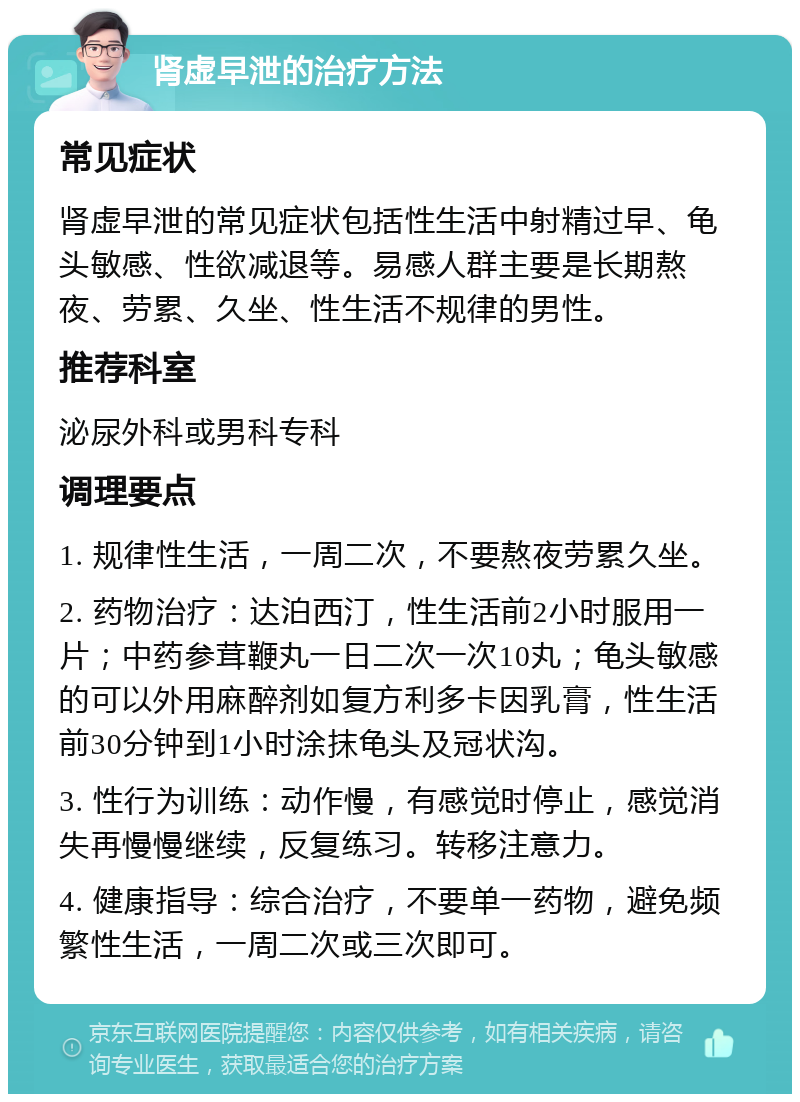 肾虚早泄的治疗方法 常见症状 肾虚早泄的常见症状包括性生活中射精过早、龟头敏感、性欲减退等。易感人群主要是长期熬夜、劳累、久坐、性生活不规律的男性。 推荐科室 泌尿外科或男科专科 调理要点 1. 规律性生活，一周二次，不要熬夜劳累久坐。 2. 药物治疗：达泊西汀，性生活前2小时服用一片；中药参茸鞭丸一日二次一次10丸；龟头敏感的可以外用麻醉剂如复方利多卡因乳膏，性生活前30分钟到1小时涂抹龟头及冠状沟。 3. 性行为训练：动作慢，有感觉时停止，感觉消失再慢慢继续，反复练习。转移注意力。 4. 健康指导：综合治疗，不要单一药物，避免频繁性生活，一周二次或三次即可。