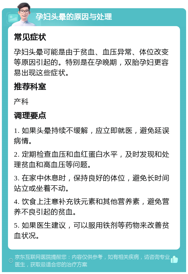 孕妇头晕的原因与处理 常见症状 孕妇头晕可能是由于贫血、血压异常、体位改变等原因引起的。特别是在孕晚期，双胎孕妇更容易出现这些症状。 推荐科室 产科 调理要点 1. 如果头晕持续不缓解，应立即就医，避免延误病情。 2. 定期检查血压和血红蛋白水平，及时发现和处理贫血和高血压等问题。 3. 在家中休息时，保持良好的体位，避免长时间站立或坐着不动。 4. 饮食上注意补充铁元素和其他营养素，避免营养不良引起的贫血。 5. 如果医生建议，可以服用铁剂等药物来改善贫血状况。