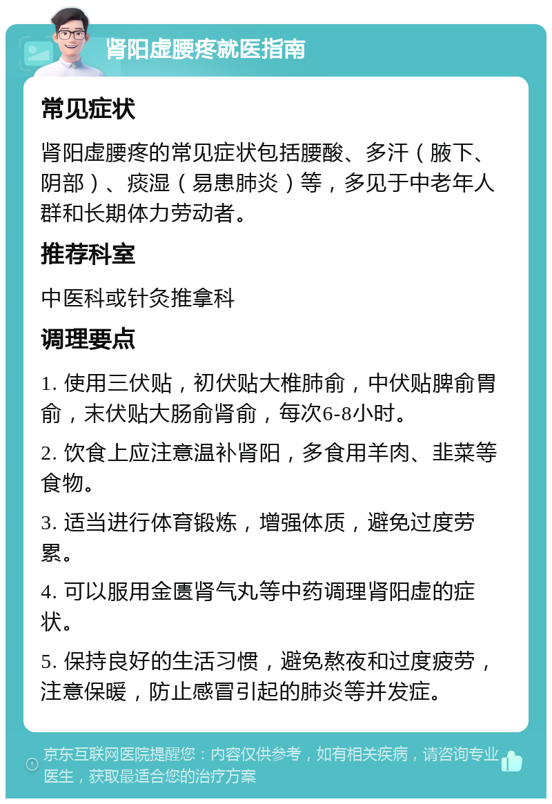 肾阳虚腰疼就医指南 常见症状 肾阳虚腰疼的常见症状包括腰酸、多汗（腋下、阴部）、痰湿（易患肺炎）等，多见于中老年人群和长期体力劳动者。 推荐科室 中医科或针灸推拿科 调理要点 1. 使用三伏贴，初伏贴大椎肺俞，中伏贴脾俞胃俞，末伏贴大肠俞肾俞，每次6-8小时。 2. 饮食上应注意温补肾阳，多食用羊肉、韭菜等食物。 3. 适当进行体育锻炼，增强体质，避免过度劳累。 4. 可以服用金匮肾气丸等中药调理肾阳虚的症状。 5. 保持良好的生活习惯，避免熬夜和过度疲劳，注意保暖，防止感冒引起的肺炎等并发症。