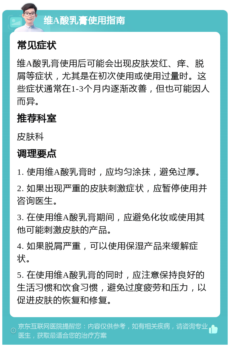 维A酸乳膏使用指南 常见症状 维A酸乳膏使用后可能会出现皮肤发红、痒、脱屑等症状，尤其是在初次使用或使用过量时。这些症状通常在1-3个月内逐渐改善，但也可能因人而异。 推荐科室 皮肤科 调理要点 1. 使用维A酸乳膏时，应均匀涂抹，避免过厚。 2. 如果出现严重的皮肤刺激症状，应暂停使用并咨询医生。 3. 在使用维A酸乳膏期间，应避免化妆或使用其他可能刺激皮肤的产品。 4. 如果脱屑严重，可以使用保湿产品来缓解症状。 5. 在使用维A酸乳膏的同时，应注意保持良好的生活习惯和饮食习惯，避免过度疲劳和压力，以促进皮肤的恢复和修复。