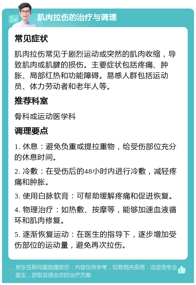 肌肉拉伤的治疗与调理 常见症状 肌肉拉伤常见于剧烈运动或突然的肌肉收缩，导致肌肉或肌腱的损伤。主要症状包括疼痛、肿胀、局部红热和功能障碍。易感人群包括运动员、体力劳动者和老年人等。 推荐科室 骨科或运动医学科 调理要点 1. 休息：避免负重或提拉重物，给受伤部位充分的休息时间。 2. 冷敷：在受伤后的48小时内进行冷敷，减轻疼痛和肿胀。 3. 使用白脉软膏：可帮助缓解疼痛和促进恢复。 4. 物理治疗：如热敷、按摩等，能够加速血液循环和肌肉修复。 5. 逐渐恢复运动：在医生的指导下，逐步增加受伤部位的运动量，避免再次拉伤。