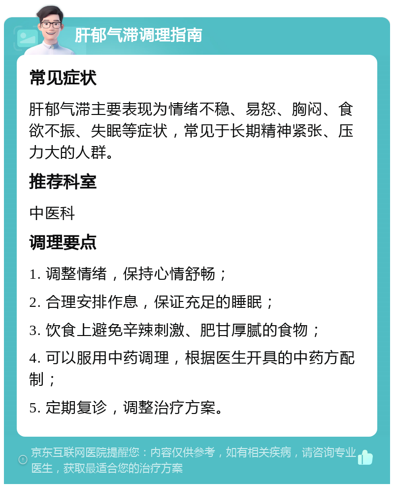 肝郁气滞调理指南 常见症状 肝郁气滞主要表现为情绪不稳、易怒、胸闷、食欲不振、失眠等症状，常见于长期精神紧张、压力大的人群。 推荐科室 中医科 调理要点 1. 调整情绪，保持心情舒畅； 2. 合理安排作息，保证充足的睡眠； 3. 饮食上避免辛辣刺激、肥甘厚腻的食物； 4. 可以服用中药调理，根据医生开具的中药方配制； 5. 定期复诊，调整治疗方案。