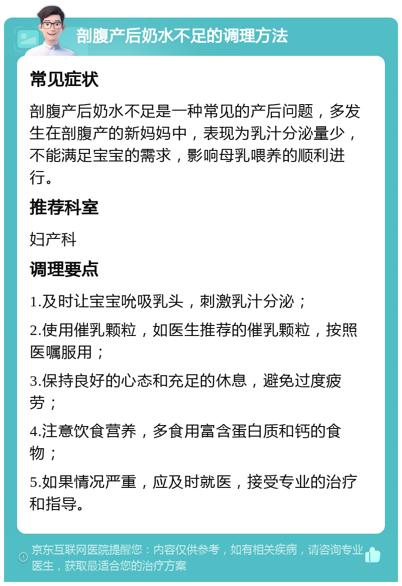 剖腹产后奶水不足的调理方法 常见症状 剖腹产后奶水不足是一种常见的产后问题，多发生在剖腹产的新妈妈中，表现为乳汁分泌量少，不能满足宝宝的需求，影响母乳喂养的顺利进行。 推荐科室 妇产科 调理要点 1.及时让宝宝吮吸乳头，刺激乳汁分泌； 2.使用催乳颗粒，如医生推荐的催乳颗粒，按照医嘱服用； 3.保持良好的心态和充足的休息，避免过度疲劳； 4.注意饮食营养，多食用富含蛋白质和钙的食物； 5.如果情况严重，应及时就医，接受专业的治疗和指导。