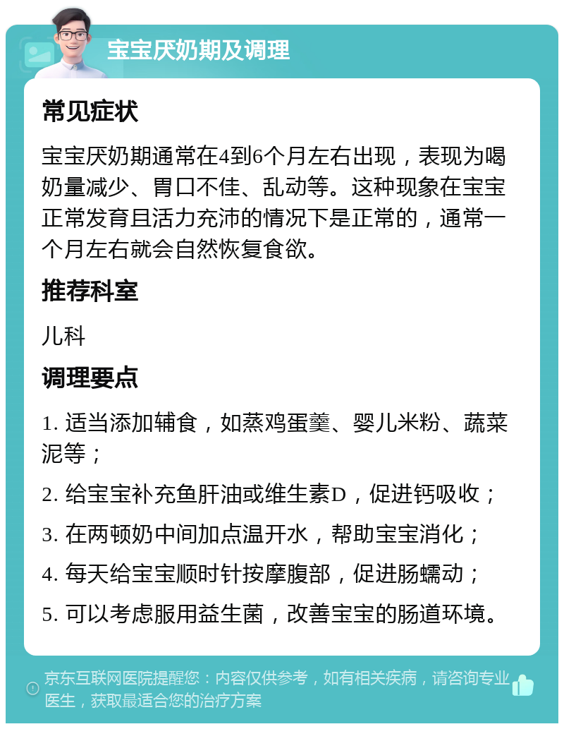 宝宝厌奶期及调理 常见症状 宝宝厌奶期通常在4到6个月左右出现，表现为喝奶量减少、胃口不佳、乱动等。这种现象在宝宝正常发育且活力充沛的情况下是正常的，通常一个月左右就会自然恢复食欲。 推荐科室 儿科 调理要点 1. 适当添加辅食，如蒸鸡蛋羹、婴儿米粉、蔬菜泥等； 2. 给宝宝补充鱼肝油或维生素D，促进钙吸收； 3. 在两顿奶中间加点温开水，帮助宝宝消化； 4. 每天给宝宝顺时针按摩腹部，促进肠蠕动； 5. 可以考虑服用益生菌，改善宝宝的肠道环境。