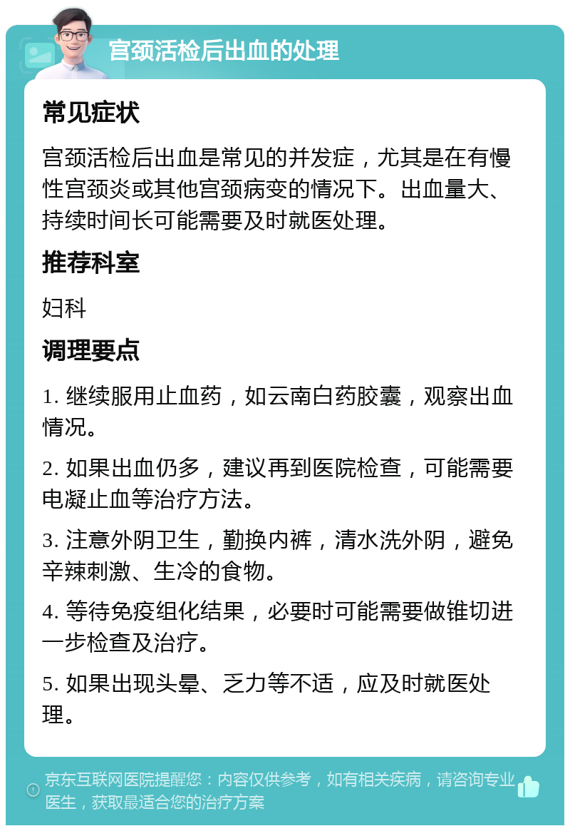 宫颈活检后出血的处理 常见症状 宫颈活检后出血是常见的并发症，尤其是在有慢性宫颈炎或其他宫颈病变的情况下。出血量大、持续时间长可能需要及时就医处理。 推荐科室 妇科 调理要点 1. 继续服用止血药，如云南白药胶囊，观察出血情况。 2. 如果出血仍多，建议再到医院检查，可能需要电凝止血等治疗方法。 3. 注意外阴卫生，勤换内裤，清水洗外阴，避免辛辣刺激、生冷的食物。 4. 等待免疫组化结果，必要时可能需要做锥切进一步检查及治疗。 5. 如果出现头晕、乏力等不适，应及时就医处理。