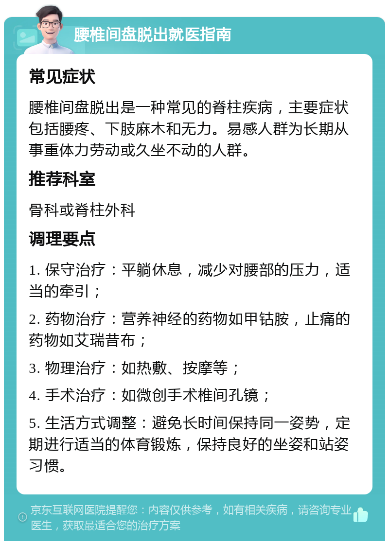 腰椎间盘脱出就医指南 常见症状 腰椎间盘脱出是一种常见的脊柱疾病，主要症状包括腰疼、下肢麻木和无力。易感人群为长期从事重体力劳动或久坐不动的人群。 推荐科室 骨科或脊柱外科 调理要点 1. 保守治疗：平躺休息，减少对腰部的压力，适当的牵引； 2. 药物治疗：营养神经的药物如甲钴胺，止痛的药物如艾瑞昔布； 3. 物理治疗：如热敷、按摩等； 4. 手术治疗：如微创手术椎间孔镜； 5. 生活方式调整：避免长时间保持同一姿势，定期进行适当的体育锻炼，保持良好的坐姿和站姿习惯。