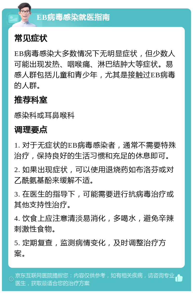 EB病毒感染就医指南 常见症状 EB病毒感染大多数情况下无明显症状，但少数人可能出现发热、咽喉痛、淋巴结肿大等症状。易感人群包括儿童和青少年，尤其是接触过EB病毒的人群。 推荐科室 感染科或耳鼻喉科 调理要点 1. 对于无症状的EB病毒感染者，通常不需要特殊治疗，保持良好的生活习惯和充足的休息即可。 2. 如果出现症状，可以使用退烧药如布洛芬或对乙酰氨基酚来缓解不适。 3. 在医生的指导下，可能需要进行抗病毒治疗或其他支持性治疗。 4. 饮食上应注意清淡易消化，多喝水，避免辛辣刺激性食物。 5. 定期复查，监测病情变化，及时调整治疗方案。