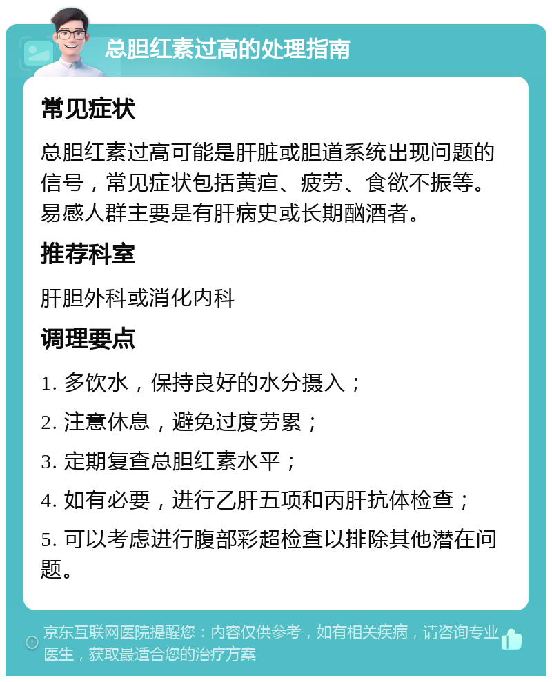 总胆红素过高的处理指南 常见症状 总胆红素过高可能是肝脏或胆道系统出现问题的信号，常见症状包括黄疸、疲劳、食欲不振等。易感人群主要是有肝病史或长期酗酒者。 推荐科室 肝胆外科或消化内科 调理要点 1. 多饮水，保持良好的水分摄入； 2. 注意休息，避免过度劳累； 3. 定期复查总胆红素水平； 4. 如有必要，进行乙肝五项和丙肝抗体检查； 5. 可以考虑进行腹部彩超检查以排除其他潜在问题。