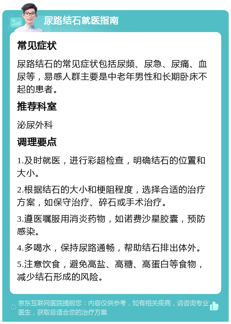 尿路结石就医指南 常见症状 尿路结石的常见症状包括尿频、尿急、尿痛、血尿等，易感人群主要是中老年男性和长期卧床不起的患者。 推荐科室 泌尿外科 调理要点 1.及时就医，进行彩超检查，明确结石的位置和大小。 2.根据结石的大小和梗阻程度，选择合适的治疗方案，如保守治疗、碎石或手术治疗。 3.遵医嘱服用消炎药物，如诺费沙星胶囊，预防感染。 4.多喝水，保持尿路通畅，帮助结石排出体外。 5.注意饮食，避免高盐、高糖、高蛋白等食物，减少结石形成的风险。