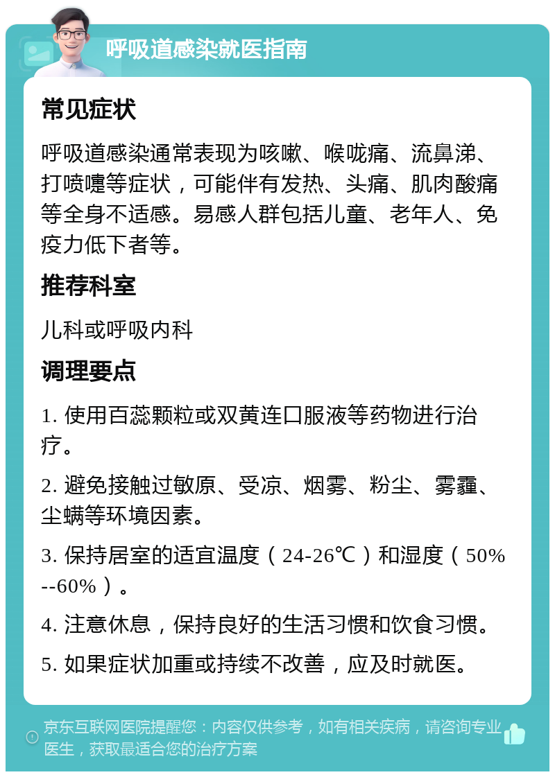 呼吸道感染就医指南 常见症状 呼吸道感染通常表现为咳嗽、喉咙痛、流鼻涕、打喷嚏等症状，可能伴有发热、头痛、肌肉酸痛等全身不适感。易感人群包括儿童、老年人、免疫力低下者等。 推荐科室 儿科或呼吸内科 调理要点 1. 使用百蕊颗粒或双黄连口服液等药物进行治疗。 2. 避免接触过敏原、受凉、烟雾、粉尘、雾霾、尘螨等环境因素。 3. 保持居室的适宜温度（24-26℃）和湿度（50%--60%）。 4. 注意休息，保持良好的生活习惯和饮食习惯。 5. 如果症状加重或持续不改善，应及时就医。