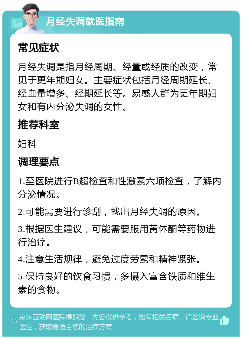 月经失调就医指南 常见症状 月经失调是指月经周期、经量或经质的改变，常见于更年期妇女。主要症状包括月经周期延长、经血量增多、经期延长等。易感人群为更年期妇女和有内分泌失调的女性。 推荐科室 妇科 调理要点 1.至医院进行B超检查和性激素六项检查，了解内分泌情况。 2.可能需要进行诊刮，找出月经失调的原因。 3.根据医生建议，可能需要服用黄体酮等药物进行治疗。 4.注意生活规律，避免过度劳累和精神紧张。 5.保持良好的饮食习惯，多摄入富含铁质和维生素的食物。