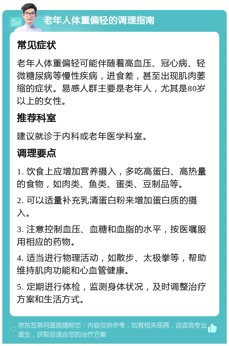 老年人体重偏轻的调理指南 常见症状 老年人体重偏轻可能伴随着高血压、冠心病、轻微糖尿病等慢性疾病，进食差，甚至出现肌肉萎缩的症状。易感人群主要是老年人，尤其是80岁以上的女性。 推荐科室 建议就诊于内科或老年医学科室。 调理要点 1. 饮食上应增加营养摄入，多吃高蛋白、高热量的食物，如肉类、鱼类、蛋类、豆制品等。 2. 可以适量补充乳清蛋白粉来增加蛋白质的摄入。 3. 注意控制血压、血糖和血脂的水平，按医嘱服用相应的药物。 4. 适当进行物理活动，如散步、太极拳等，帮助维持肌肉功能和心血管健康。 5. 定期进行体检，监测身体状况，及时调整治疗方案和生活方式。