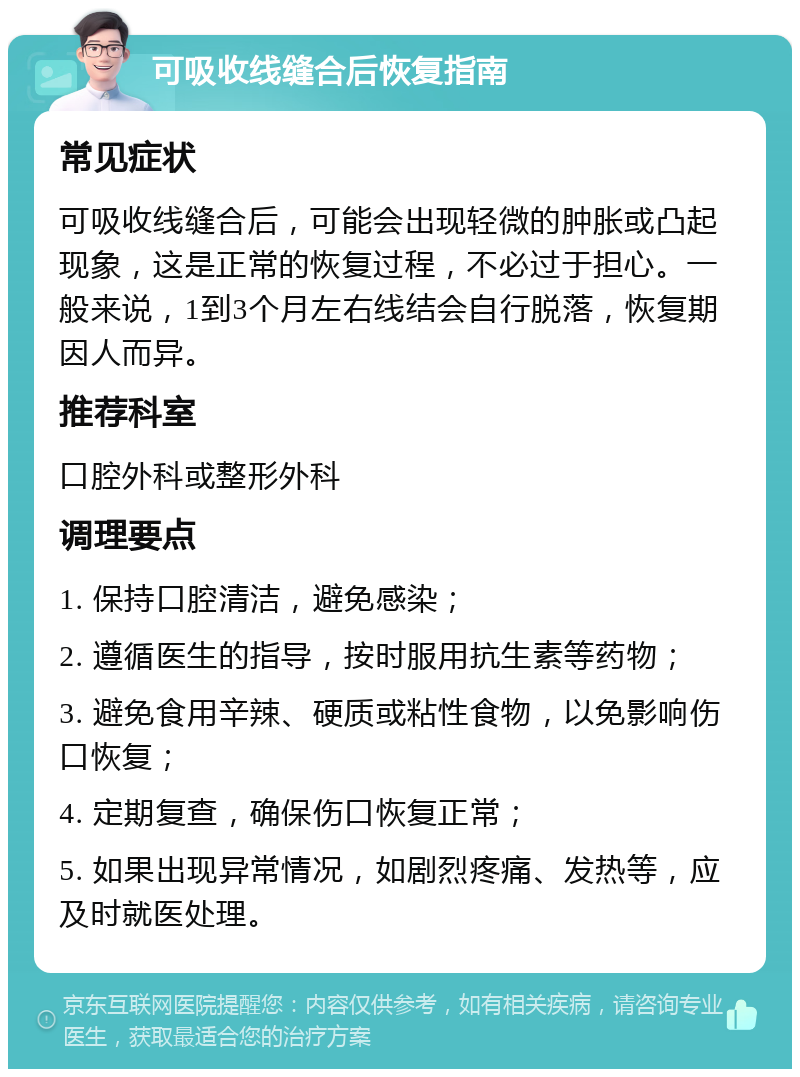 可吸收线缝合后恢复指南 常见症状 可吸收线缝合后，可能会出现轻微的肿胀或凸起现象，这是正常的恢复过程，不必过于担心。一般来说，1到3个月左右线结会自行脱落，恢复期因人而异。 推荐科室 口腔外科或整形外科 调理要点 1. 保持口腔清洁，避免感染； 2. 遵循医生的指导，按时服用抗生素等药物； 3. 避免食用辛辣、硬质或粘性食物，以免影响伤口恢复； 4. 定期复查，确保伤口恢复正常； 5. 如果出现异常情况，如剧烈疼痛、发热等，应及时就医处理。