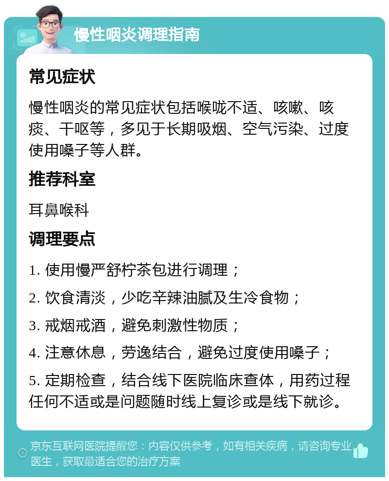 慢性咽炎调理指南 常见症状 慢性咽炎的常见症状包括喉咙不适、咳嗽、咳痰、干呕等，多见于长期吸烟、空气污染、过度使用嗓子等人群。 推荐科室 耳鼻喉科 调理要点 1. 使用慢严舒柠茶包进行调理； 2. 饮食清淡，少吃辛辣油腻及生冷食物； 3. 戒烟戒酒，避免刺激性物质； 4. 注意休息，劳逸结合，避免过度使用嗓子； 5. 定期检查，结合线下医院临床查体，用药过程任何不适或是问题随时线上复诊或是线下就诊。