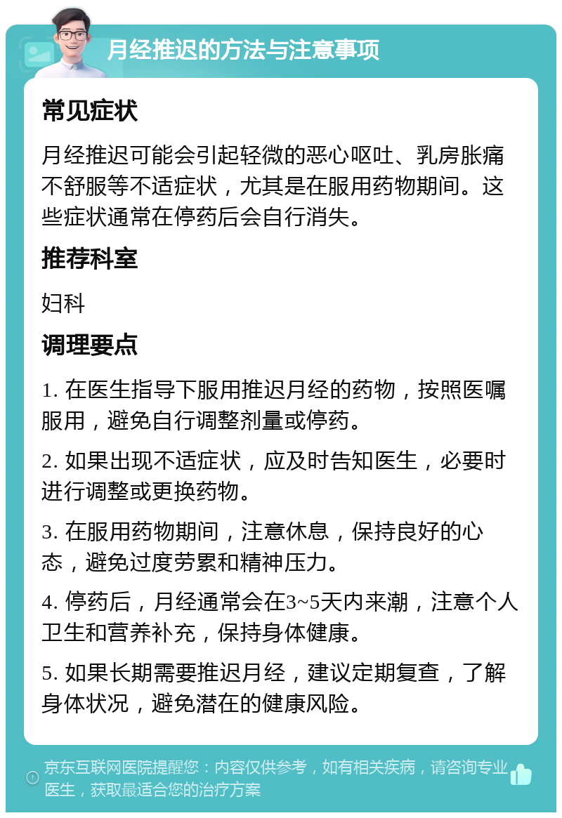 月经推迟的方法与注意事项 常见症状 月经推迟可能会引起轻微的恶心呕吐、乳房胀痛不舒服等不适症状，尤其是在服用药物期间。这些症状通常在停药后会自行消失。 推荐科室 妇科 调理要点 1. 在医生指导下服用推迟月经的药物，按照医嘱服用，避免自行调整剂量或停药。 2. 如果出现不适症状，应及时告知医生，必要时进行调整或更换药物。 3. 在服用药物期间，注意休息，保持良好的心态，避免过度劳累和精神压力。 4. 停药后，月经通常会在3~5天内来潮，注意个人卫生和营养补充，保持身体健康。 5. 如果长期需要推迟月经，建议定期复查，了解身体状况，避免潜在的健康风险。