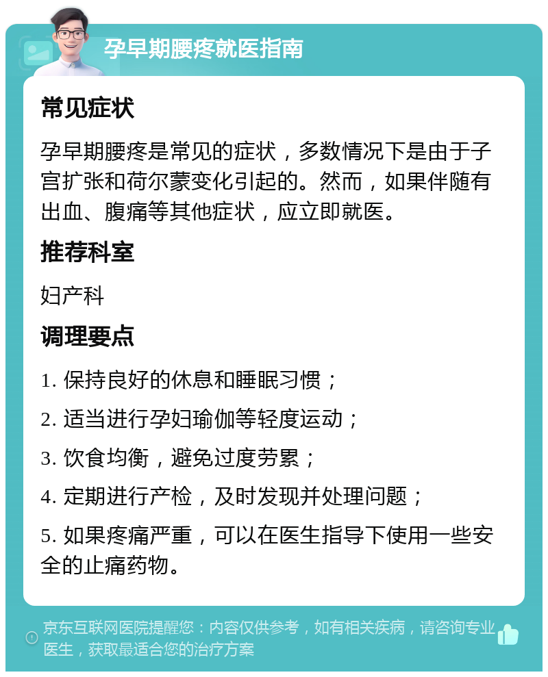 孕早期腰疼就医指南 常见症状 孕早期腰疼是常见的症状，多数情况下是由于子宫扩张和荷尔蒙变化引起的。然而，如果伴随有出血、腹痛等其他症状，应立即就医。 推荐科室 妇产科 调理要点 1. 保持良好的休息和睡眠习惯； 2. 适当进行孕妇瑜伽等轻度运动； 3. 饮食均衡，避免过度劳累； 4. 定期进行产检，及时发现并处理问题； 5. 如果疼痛严重，可以在医生指导下使用一些安全的止痛药物。