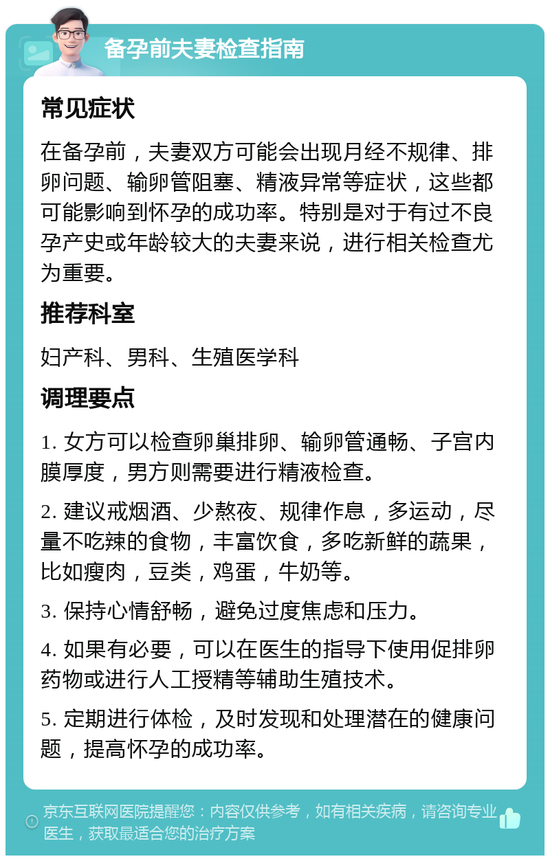 备孕前夫妻检查指南 常见症状 在备孕前，夫妻双方可能会出现月经不规律、排卵问题、输卵管阻塞、精液异常等症状，这些都可能影响到怀孕的成功率。特别是对于有过不良孕产史或年龄较大的夫妻来说，进行相关检查尤为重要。 推荐科室 妇产科、男科、生殖医学科 调理要点 1. 女方可以检查卵巢排卵、输卵管通畅、子宫内膜厚度，男方则需要进行精液检查。 2. 建议戒烟酒、少熬夜、规律作息，多运动，尽量不吃辣的食物，丰富饮食，多吃新鲜的蔬果，比如瘦肉，豆类，鸡蛋，牛奶等。 3. 保持心情舒畅，避免过度焦虑和压力。 4. 如果有必要，可以在医生的指导下使用促排卵药物或进行人工授精等辅助生殖技术。 5. 定期进行体检，及时发现和处理潜在的健康问题，提高怀孕的成功率。