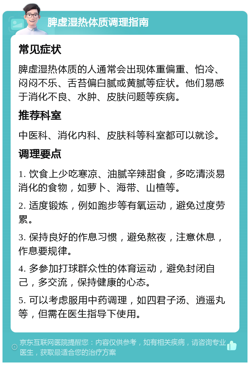 脾虚湿热体质调理指南 常见症状 脾虚湿热体质的人通常会出现体重偏重、怕冷、闷闷不乐、舌苔偏白腻或黄腻等症状。他们易感于消化不良、水肿、皮肤问题等疾病。 推荐科室 中医科、消化内科、皮肤科等科室都可以就诊。 调理要点 1. 饮食上少吃寒凉、油腻辛辣甜食，多吃清淡易消化的食物，如萝卜、海带、山楂等。 2. 适度锻炼，例如跑步等有氧运动，避免过度劳累。 3. 保持良好的作息习惯，避免熬夜，注意休息，作息要规律。 4. 多参加打球群众性的体育运动，避免封闭自己，多交流，保持健康的心态。 5. 可以考虑服用中药调理，如四君子汤、逍遥丸等，但需在医生指导下使用。