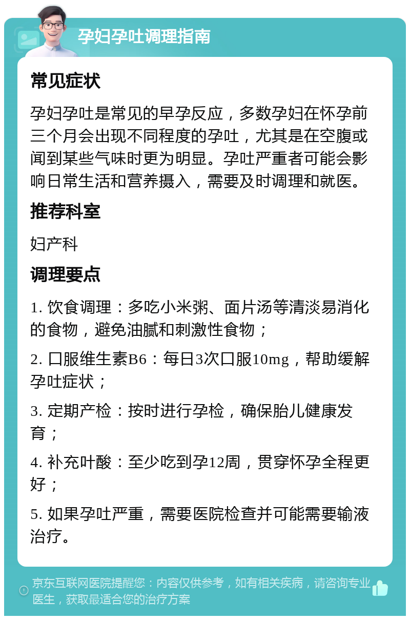 孕妇孕吐调理指南 常见症状 孕妇孕吐是常见的早孕反应，多数孕妇在怀孕前三个月会出现不同程度的孕吐，尤其是在空腹或闻到某些气味时更为明显。孕吐严重者可能会影响日常生活和营养摄入，需要及时调理和就医。 推荐科室 妇产科 调理要点 1. 饮食调理：多吃小米粥、面片汤等清淡易消化的食物，避免油腻和刺激性食物； 2. 口服维生素B6：每日3次口服10mg，帮助缓解孕吐症状； 3. 定期产检：按时进行孕检，确保胎儿健康发育； 4. 补充叶酸：至少吃到孕12周，贯穿怀孕全程更好； 5. 如果孕吐严重，需要医院检查并可能需要输液治疗。