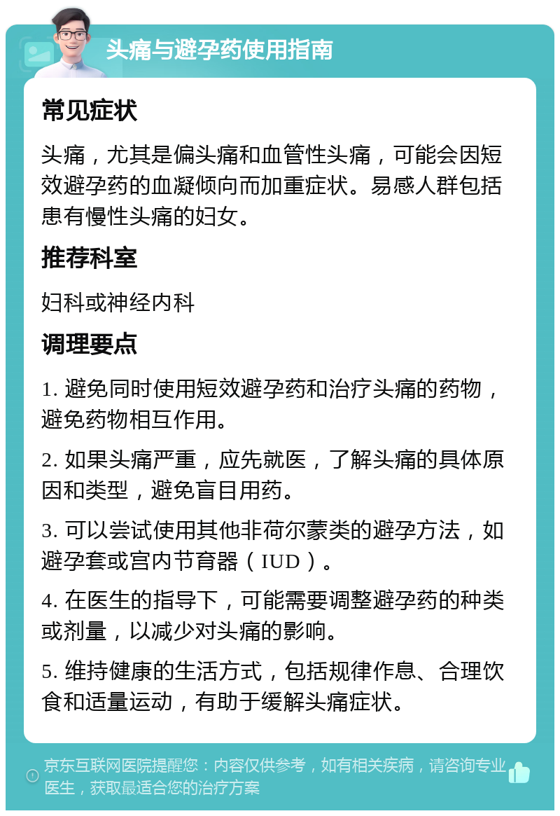 头痛与避孕药使用指南 常见症状 头痛，尤其是偏头痛和血管性头痛，可能会因短效避孕药的血凝倾向而加重症状。易感人群包括患有慢性头痛的妇女。 推荐科室 妇科或神经内科 调理要点 1. 避免同时使用短效避孕药和治疗头痛的药物，避免药物相互作用。 2. 如果头痛严重，应先就医，了解头痛的具体原因和类型，避免盲目用药。 3. 可以尝试使用其他非荷尔蒙类的避孕方法，如避孕套或宫内节育器（IUD）。 4. 在医生的指导下，可能需要调整避孕药的种类或剂量，以减少对头痛的影响。 5. 维持健康的生活方式，包括规律作息、合理饮食和适量运动，有助于缓解头痛症状。