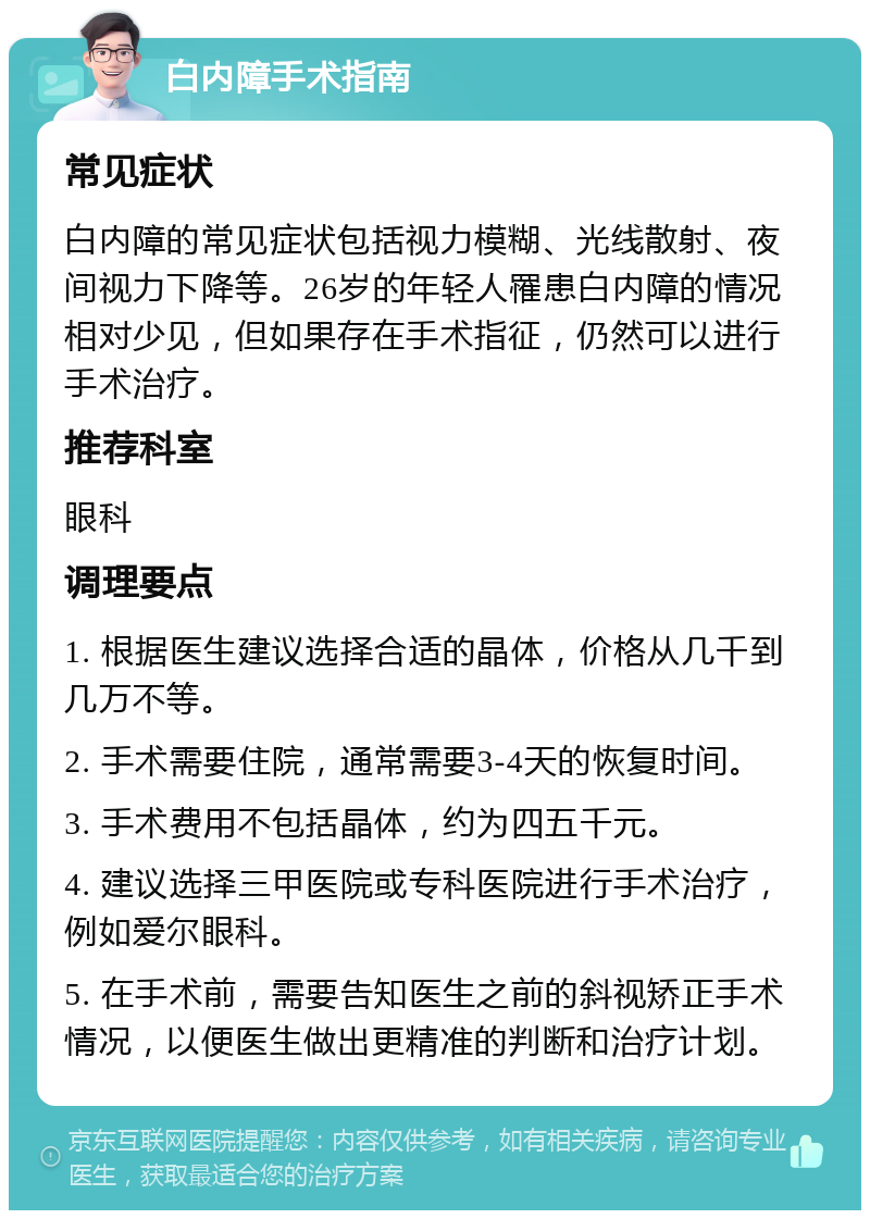 白内障手术指南 常见症状 白内障的常见症状包括视力模糊、光线散射、夜间视力下降等。26岁的年轻人罹患白内障的情况相对少见，但如果存在手术指征，仍然可以进行手术治疗。 推荐科室 眼科 调理要点 1. 根据医生建议选择合适的晶体，价格从几千到几万不等。 2. 手术需要住院，通常需要3-4天的恢复时间。 3. 手术费用不包括晶体，约为四五千元。 4. 建议选择三甲医院或专科医院进行手术治疗，例如爱尔眼科。 5. 在手术前，需要告知医生之前的斜视矫正手术情况，以便医生做出更精准的判断和治疗计划。